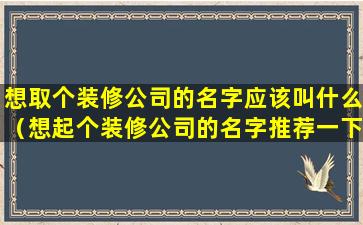 想取个装修公司的名字应该叫什么（想起个装修公司的名字推荐一下有好听的吗）