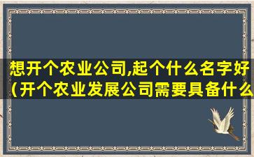 想开个农业公司,起个什么名字好（开个农业发展公司需要具备什么条件）