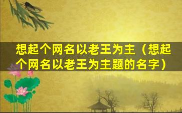 想起个网名以老王为主（想起个网名以老王为主题的名字）