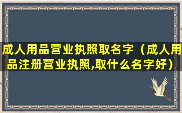 成人用品营业执照取名字（成人用品注册营业执照,取什么名字好）