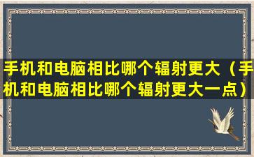 手机和电脑相比哪个辐射更大（手机和电脑相比哪个辐射更大一点）