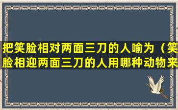 把笑脸相对两面三刀的人喻为（笑脸相迎两面三刀的人用哪种动物来形容）