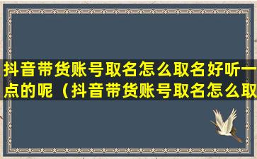 抖音带货账号取名怎么取名好听一点的呢（抖音带货账号取名怎么取名好听一点的呢女生）