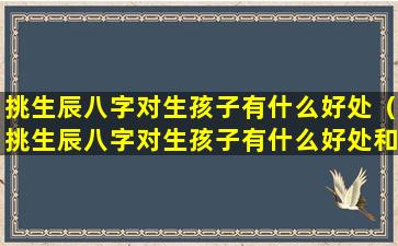 挑生辰八字对生孩子有什么好处（挑生辰八字对生孩子有什么好处和坏处）