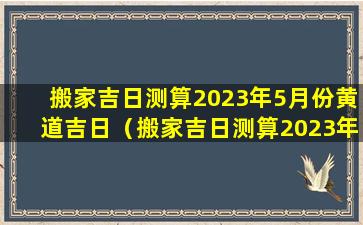 搬家吉日测算2023年5月份黄道吉日（搬家吉日测算2023年5月份黄道吉日是哪几天）