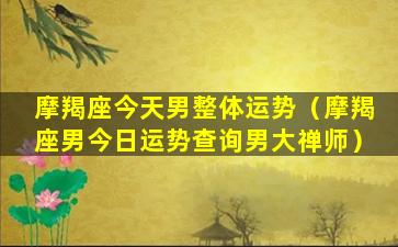 摩羯座今天男整体运势（摩羯座男今日运势查询男大禅师）