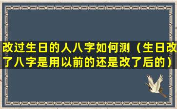 改过生日的人八字如何测（生日改了八字是用以前的还是改了后的）