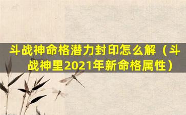 斗战神命格潜力封印怎么解（斗战神里2021年新命格属性）