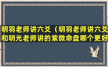 明羽老师讲六爻（明羽老师讲六爻和明光老师讲的紫微命盘哪个更好）