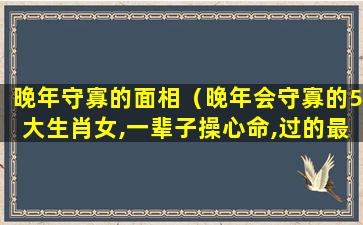 晚年守寡的面相（晚年会守寡的5大生肖女,一辈子操心命,过的最苦）