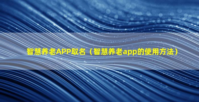 智慧养老APP取名（智慧养老app的使用方法）