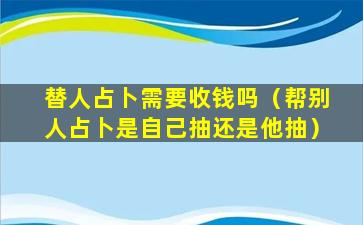 替人占卜需要收钱吗（帮别人占卜是自己抽还是他抽）