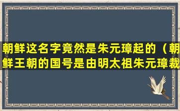 朝鲜这名字竟然是朱元璋起的（朝鲜王朝的国号是由明太祖朱元璋裁定的）