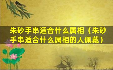 朱砂手串适合什么属相（朱砂手串适合什么属相的人佩戴）