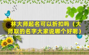 林大师起名可以折扣吗（大师取的名字大家说哪个好呢）