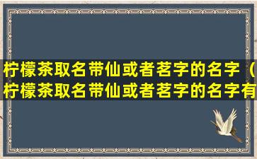 柠檬茶取名带仙或者茗字的名字（柠檬茶取名带仙或者茗字的名字有哪些）