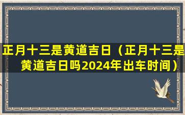 正月十三是黄道吉日（正月十三是黄道吉日吗2024年出车时间）