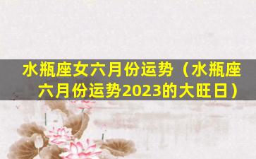 水瓶座女六月份运势（水瓶座六月份运势2023的大旺日）