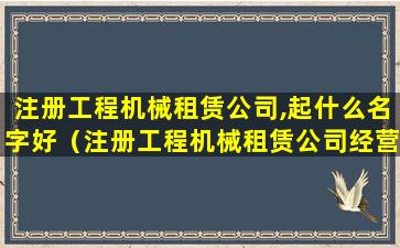 注册工程机械租赁公司,起什么名字好（注册工程机械租赁公司经营范围都有哪些）