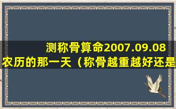 测称骨算命2007.09.08农历的那一天（称骨越重越好还是越轻越好）