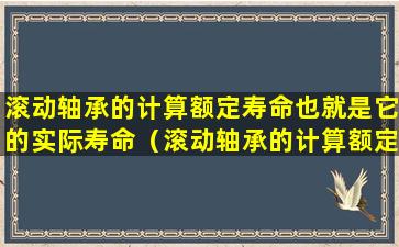 滚动轴承的计算额定寿命也就是它的实际寿命（滚动轴承的计算额定寿命也就是它的实际寿命对吗）