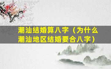 潮汕结婚算八字（为什么潮汕地区结婚要合八字）