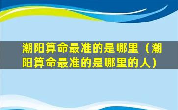 潮阳算命最准的是哪里（潮阳算命最准的是哪里的人）