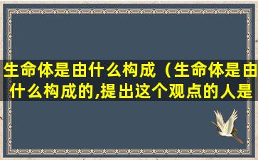 生命体是由什么构成（生命体是由什么构成的,提出这个观点的人是谁）