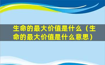 生命的最大价值是什么（生命的最大价值是什么意思）