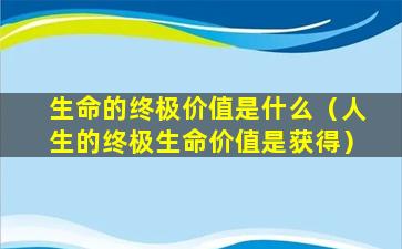 生命的终极价值是什么（人生的终极生命价值是获得）