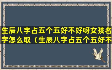 生辰八字占五个五好不好呀女孩名字怎么取（生辰八字占五个五好不好呀女孩名字怎么取好听）