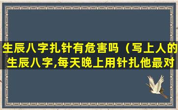 生辰八字扎针有危害吗（写上人的生辰八字,每天晚上用针扎他最对自己好吗）