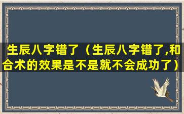 生辰八字错了（生辰八字错了,和合术的效果是不是就不会成功了）