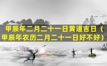 甲辰年二月二十一日黄道吉日（甲辰年农历二月二十一日好不好）