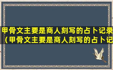 甲骨文主要是商人刻写的占卜记录（甲骨文主要是商人刻写的占卜记录是我国原始文字的起源）