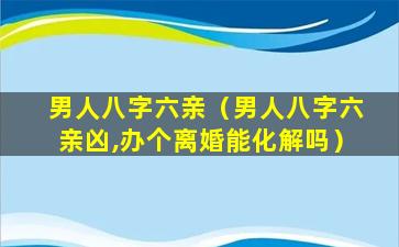 男人八字六亲（男人八字六亲凶,办个离婚能化解吗）