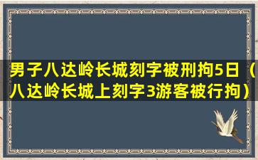 男子八达岭长城刻字被刑拘5日（八达岭长城上刻字3游客被行拘）