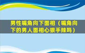 男性嘴角向下面相（嘴角向下的男人面相心狠手辣吗）