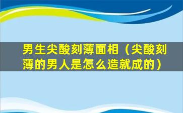 男生尖酸刻薄面相（尖酸刻薄的男人是怎么造就成的）