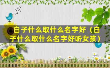 白子什么取什么名字好（白子什么取什么名字好听女孩）