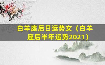 白羊座后日运势女（白羊座后半年运势2021）