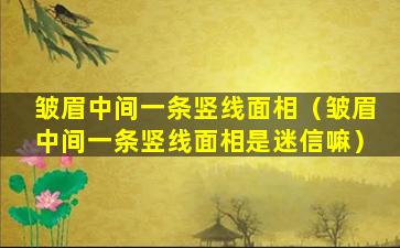 皱眉中间一条竖线面相（皱眉中间一条竖线面相是迷信嘛）