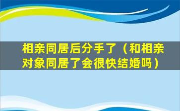 相亲同居后分手了（和相亲对象同居了会很快结婚吗）