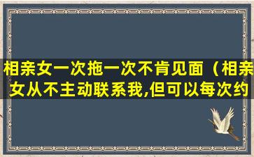 相亲女一次拖一次不肯见面（相亲女从不主动联系我,但可以每次约出来）