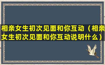 相亲女生初次见面和你互动（相亲女生初次见面和你互动说明什么）