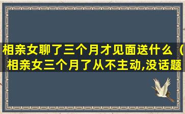 相亲女聊了三个月才见面送什么（相亲女三个月了从不主动,没话题了怎么聊）