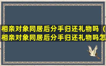 相亲对象同居后分手归还礼物吗（相亲对象同居后分手归还礼物吗怎么办）