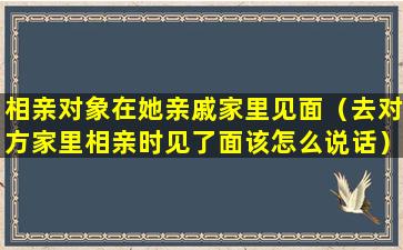 相亲对象在她亲戚家里见面（去对方家里相亲时见了面该怎么说话）