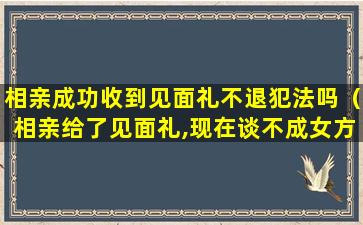 相亲成功收到见面礼不退犯法吗（相亲给了见面礼,现在谈不成女方不退怎么办）