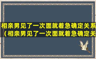 相亲男见了一次面就着急确定关系（相亲男见了一次面就着急确定关系正常吗）